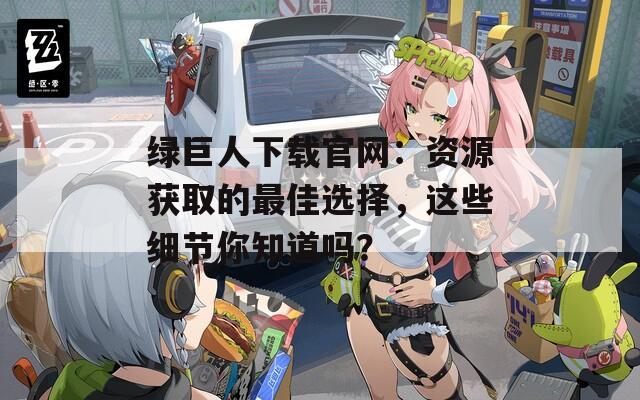 绿巨人下载官网：资源获取的最佳选择，这些细节你知道吗？