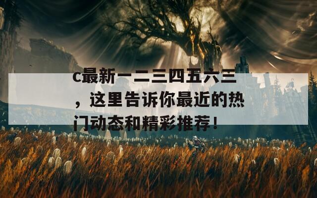 c最新一二三四五六三，这里告诉你最近的热门动态和精彩推荐！