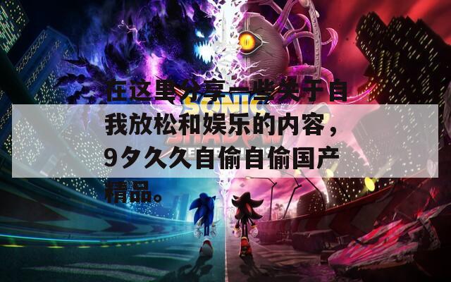 在这里分享一些关于自我放松和娱乐的内容，9夕久久自偷自偷国产精品。