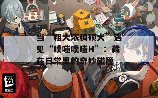 当“粗大浓稠硕大”遇见“噗嗤噗嗤H”：藏在日常里的奇妙碰撞