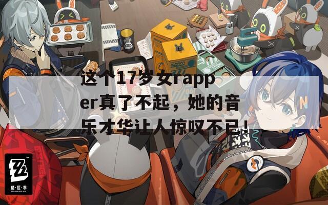 这个17岁女rapper真了不起，她的音乐才华让人惊叹不已！