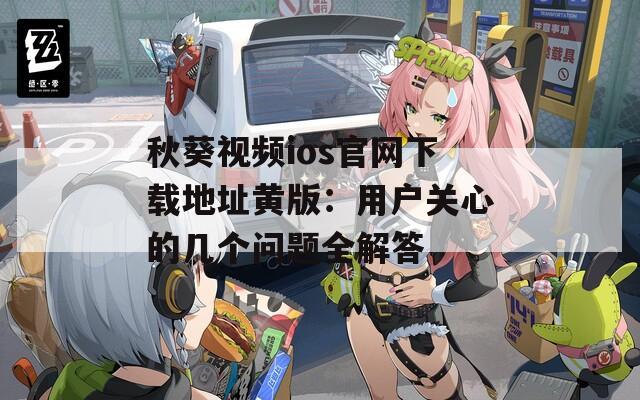 秋葵视频ios官网下载地址黄版：用户关心的几个问题全解答