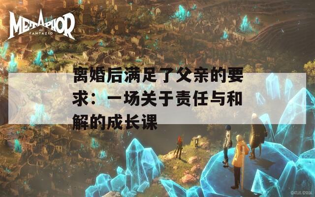 离婚后满足了父亲的要求：一场关于责任与和解的成长课  第1张