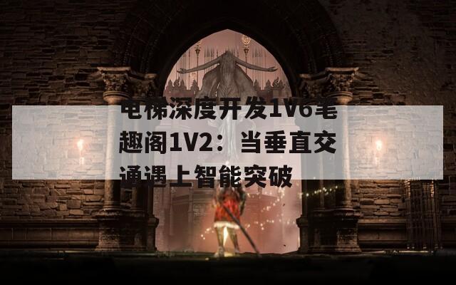 电梯深度开发1V6笔趣阁1V2：当垂直交通遇上智能突破