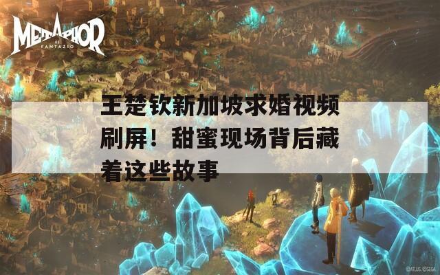 王楚钦新加坡求婚视频刷屏！甜蜜现场背后藏着这些故事  第1张