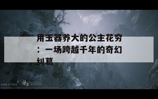 用玉器养大的公主花穷：一场跨越千年的奇幻纠葛  第1张