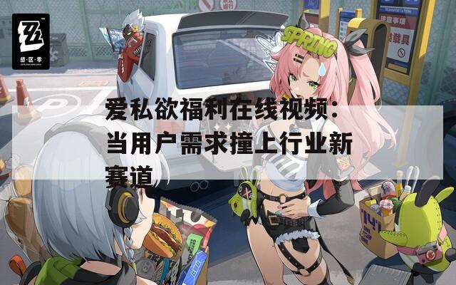 爱私欲福利在线视频：当用户需求撞上行业新赛道
