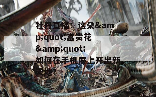 牡丹直播：这朵&amp;quot;富贵花&amp;quot;如何在手机屏上开出新天地？  第1张