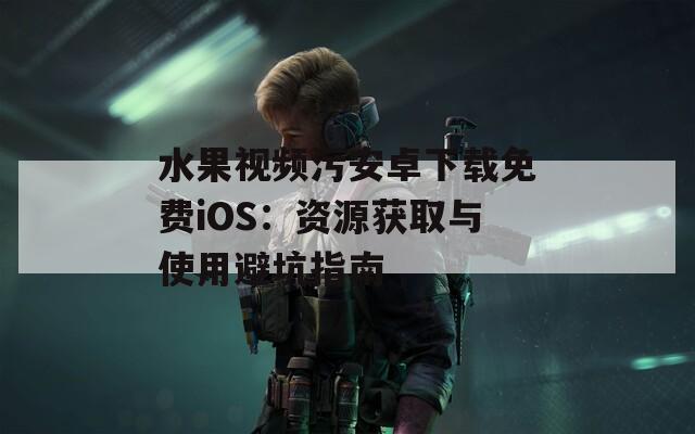 水果视频污安卓下载免费iOS：资源获取与使用避坑指南  第1张