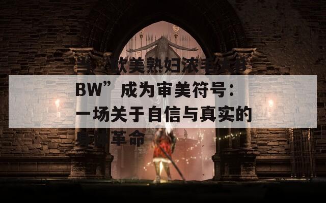 当“欧美熟妇浓毛大BBW”成为审美符号：一场关于自信与真实的身体革命  第1张