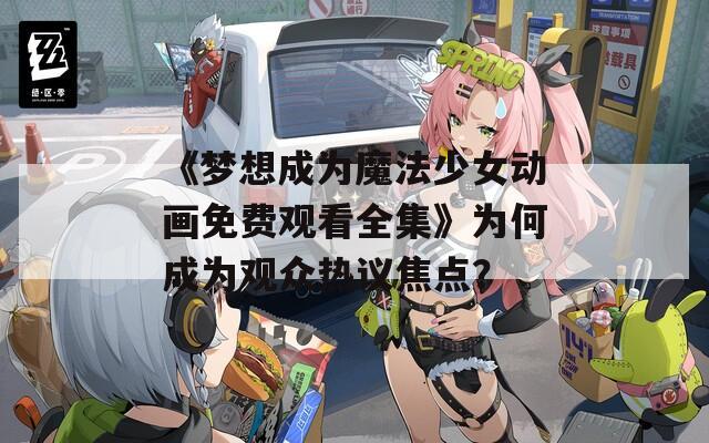 《梦想成为魔法少女动画免费观看全集》为何成为观众热议焦点？