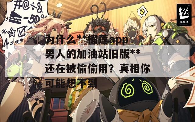 为什么**榴莲app男人的加油站旧版**还在被偷偷用？真相你可能想不到