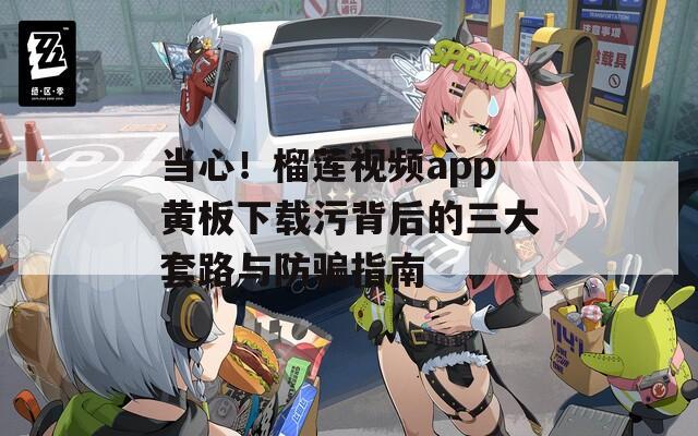 当心！榴莲视频app黄板下载污背后的三大套路与防骗指南