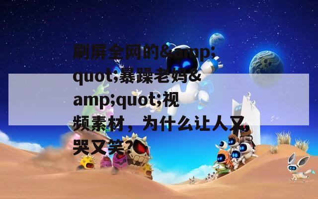 刷屏全网的&amp;quot;暴躁老妈&amp;quot;视频素材，为什么让人又哭又笑？