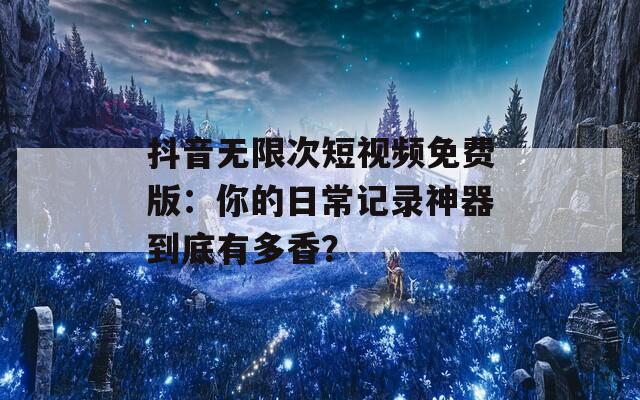 抖音无限次短视频免费版：你的日常记录神器到底有多香？