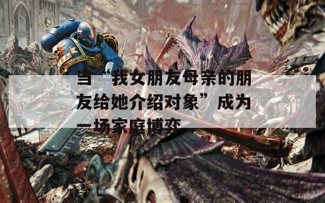 当“我女朋友母亲的朋友给她介绍对象”成为一场家庭博弈  第1张