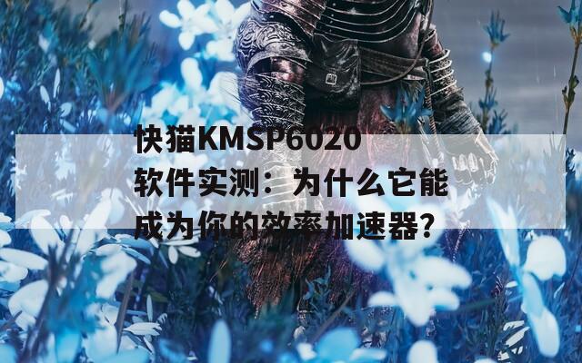 快猫KMSP6020软件实测：为什么它能成为你的效率加速器？