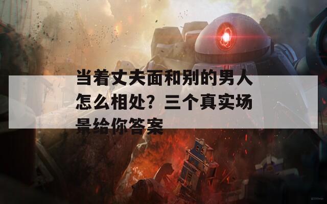 当着丈夫面和别的男人怎么相处？三个真实场景给你答案