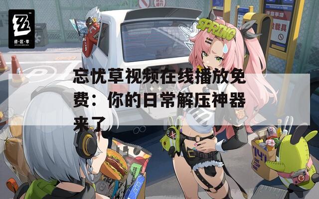忘忧草视频在线播放免费：你的日常解压神器来了