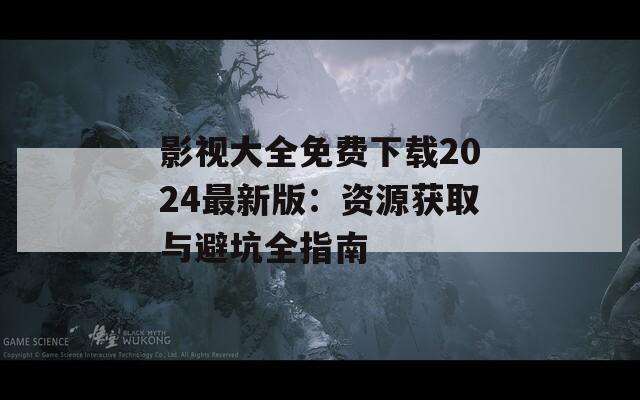 影视大全免费下载2024最新版：资源获取与避坑全指南