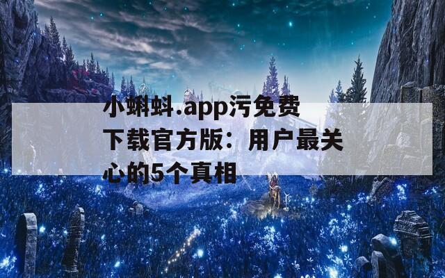 小蝌蚪.app污免费下载官方版：用户最关心的5个真相