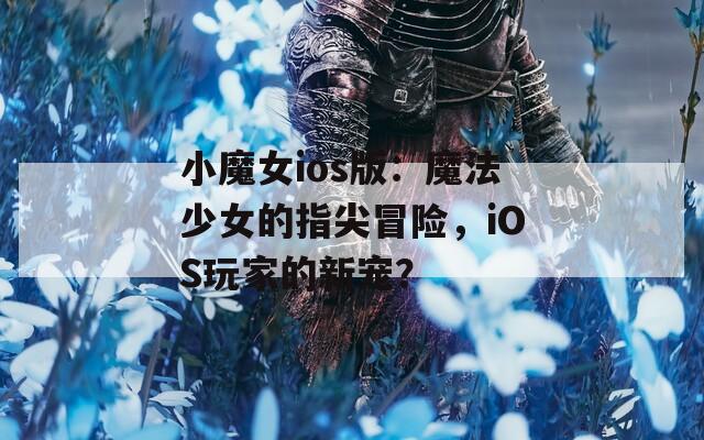 小魔女ios版：魔法少女的指尖冒险，iOS玩家的新宠？  第1张