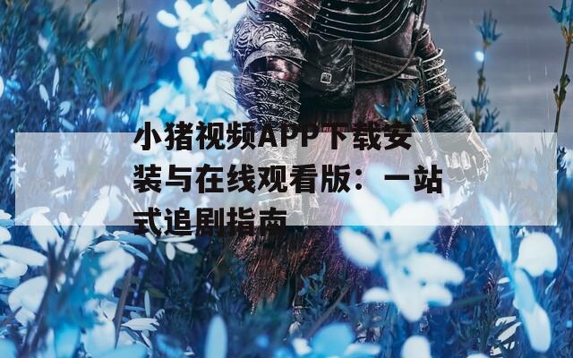 小猪视频APP下载安装与在线观看版：一站式追剧指南