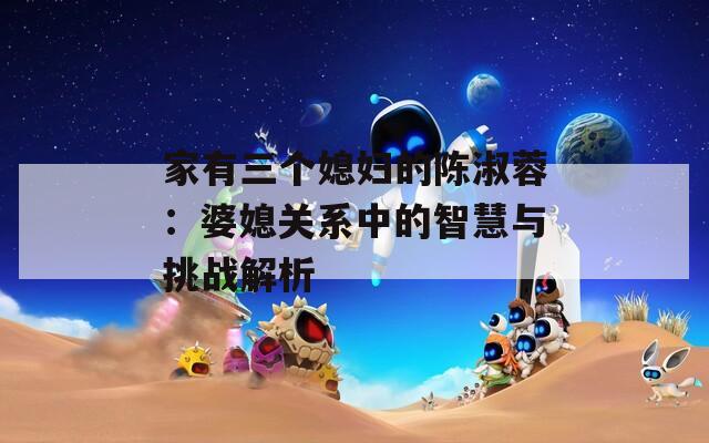家有三个媳妇的陈淑蓉：婆媳关系中的智慧与挑战解析  第1张