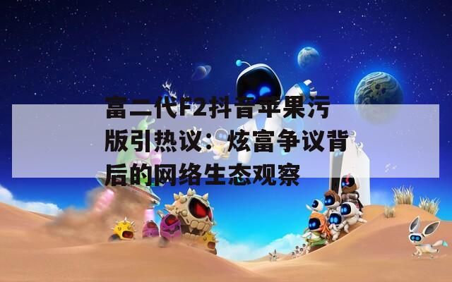 富二代F2抖音苹果污版引热议：炫富争议背后的网络生态观察  第1张