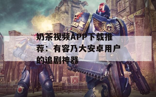奶茶视频APP下载推荐：有容乃大安卓用户的追剧神器