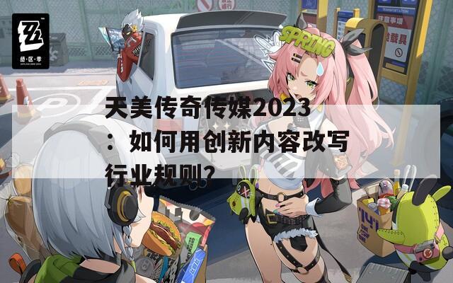 天美传奇传媒2023：如何用创新内容改写行业规则？
