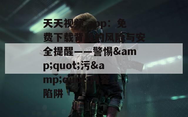 天天视频.app：免费下载背后的风险与安全提醒——警惕&amp;quot;污&amp;quot;内容陷阱