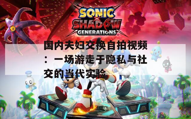 国内夫妇交换自拍视频：一场游走于隐私与社交的当代实验