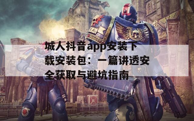 城人抖音app安装下载安装包：一篇讲透安全获取与避坑指南
