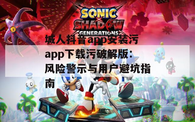 城人抖音app安装污app下载污破解版：风险警示与用户避坑指南