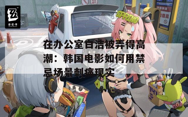 在办公室白洁被弄得高潮：韩国电影如何用禁忌场景刺痛现实