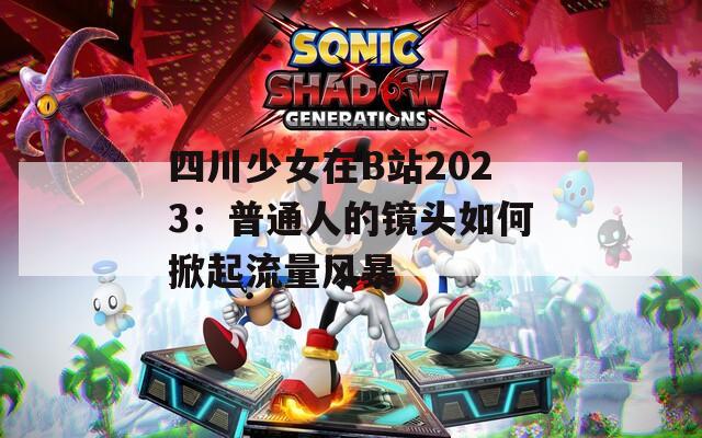 四川少女在B站2023：普通人的镜头如何掀起流量风暴