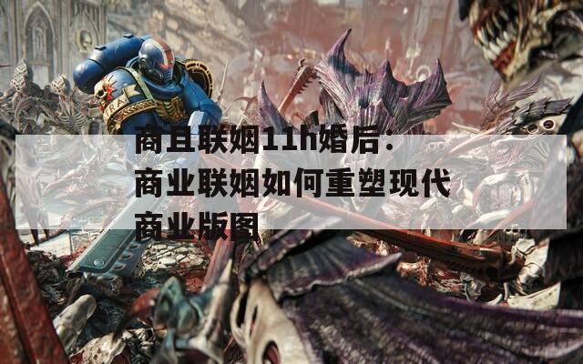 商且联姻11h婚后：商业联姻如何重塑现代商业版图