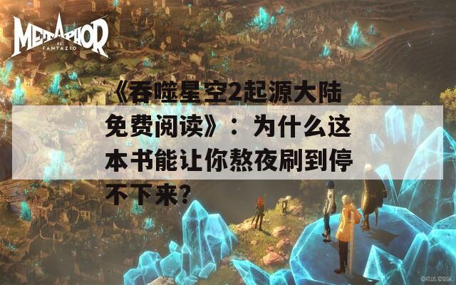 《吞噬星空2起源大陆免费阅读》：为什么这本书能让你熬夜刷到停不下来？