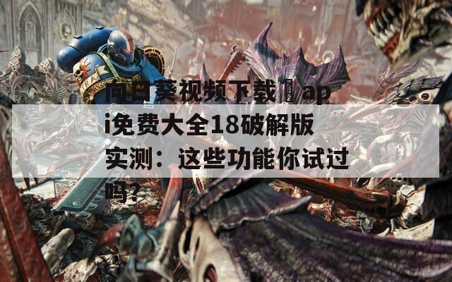 向日葵视频下载汅api免费大全18破解版实测：这些功能你试过吗？