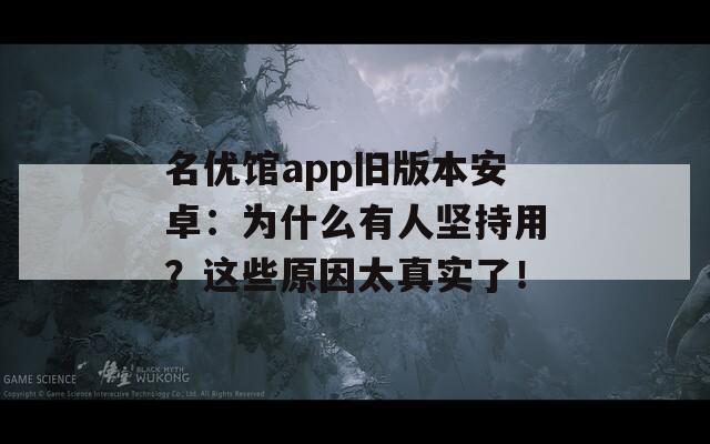 名优馆app旧版本安卓：为什么有人坚持用？这些原因太真实了！
