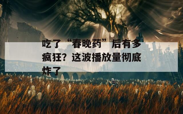 吃了“春晚药”后有多疯狂？这波播放量彻底炸了  第1张
