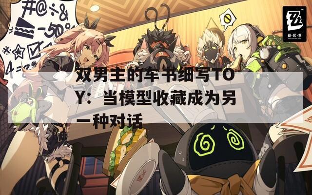 双男主的车书细写TOY：当模型收藏成为另一种对话