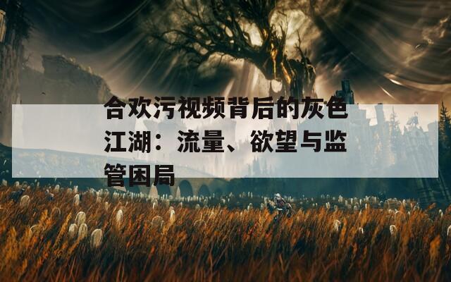 合欢污视频背后的灰色江湖：流量、欲望与监管困局
