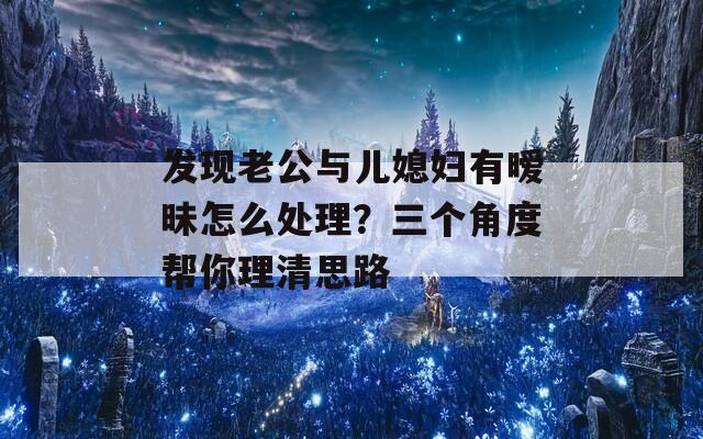 发现老公与儿媳妇有暧昧怎么处理？三个角度帮你理清思路