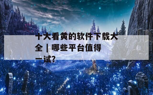 十大看黄的软件下载大全 | 哪些平台值得一试？