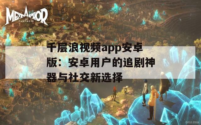 千层浪视频app安卓版：安卓用户的追剧神器与社交新选择  第1张