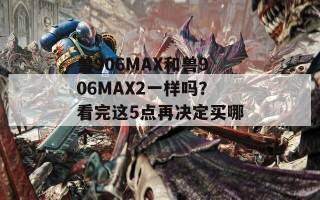 兽906MAX和兽906MAX2一样吗？看完这5点再决定买哪个  第1张