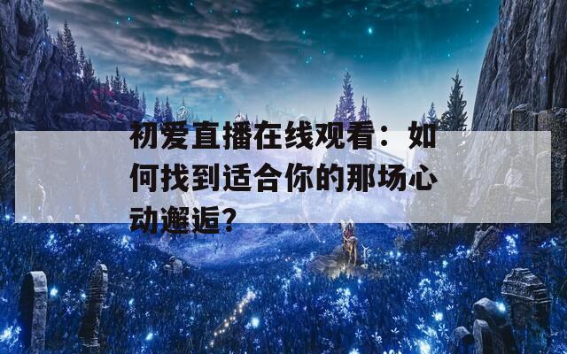 初爱直播在线观看：如何找到适合你的那场心动邂逅？