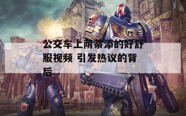 公交车上荫蒂添的好舒服视频 引发热议的背后  第1张